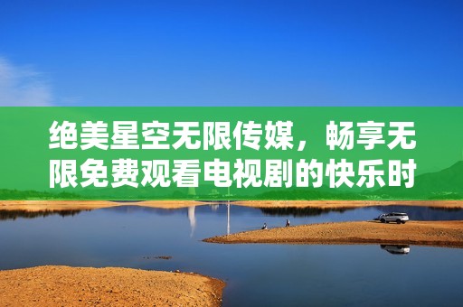 绝美星空无限传媒，畅享无限免费观看电视剧的快乐时光
