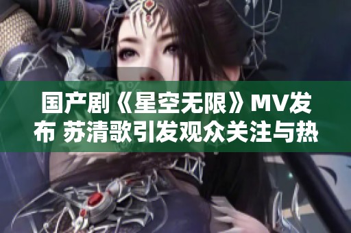 国产剧《星空无限》MV发布 苏清歌引发观众关注与热议