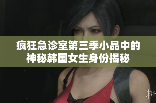 疯狂急诊室第三季小品中的神秘韩国女生身份揭秘