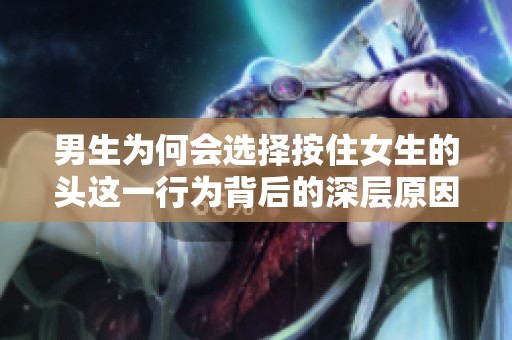男生为何会选择按住女生的头这一行为背后的深层原因探讨