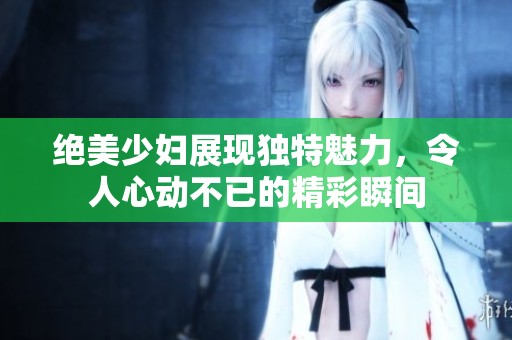 绝美少妇展现独特魅力，令人心动不已的精彩瞬间