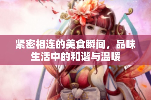 紧密相连的美食瞬间，品味生活中的和谐与温暖
