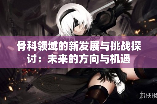 骨科领域的新发展与挑战探讨：未来的方向与机遇