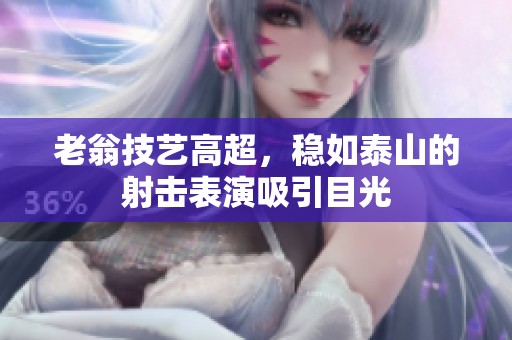 老翁技艺高超，稳如泰山的射击表演吸引目光