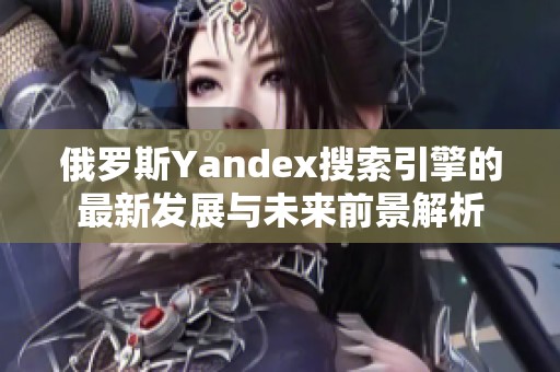 俄罗斯Yandex搜索引擎的最新发展与未来前景解析