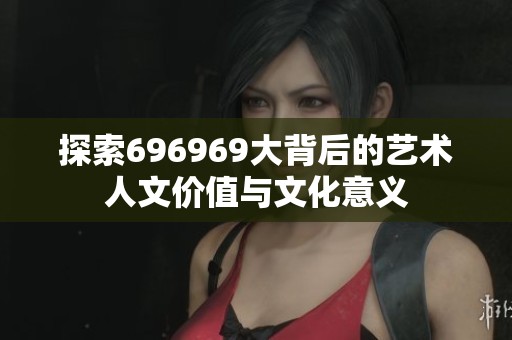 探索696969大背后的艺术人文价值与文化意义