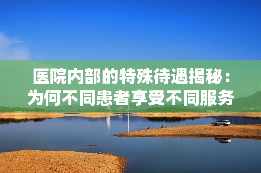 医院内部的特殊待遇揭秘：为何不同患者享受不同服务