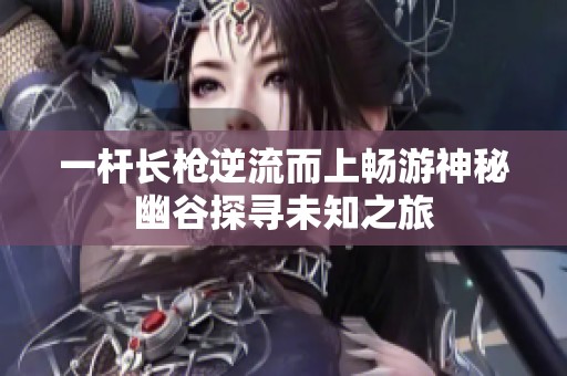 一杆长枪逆流而上畅游神秘幽谷探寻未知之旅