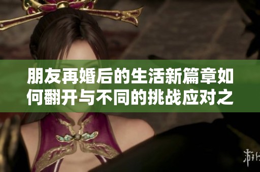 朋友再婚后的生活新篇章如何翻开与不同的挑战应对之道