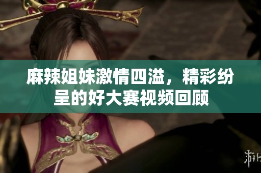 麻辣姐妹激情四溢，精彩纷呈的好大赛视频回顾