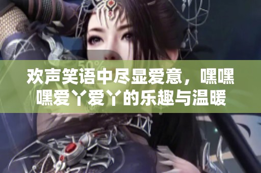 欢声笑语中尽显爱意，嘿嘿嘿爱丫爱丫的乐趣与温暖