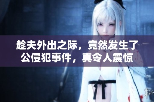 趁夫外出之际，竟然发生了公侵犯事件，真令人震惊
