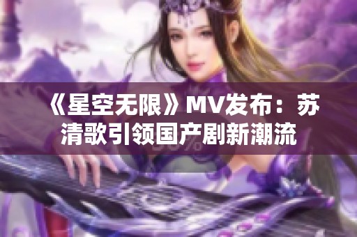 《星空无限》MV发布：苏清歌引领国产剧新潮流