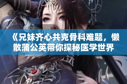 《兄妹齐心共克骨科难题，懒散蒲公英带你探秘医学世界》