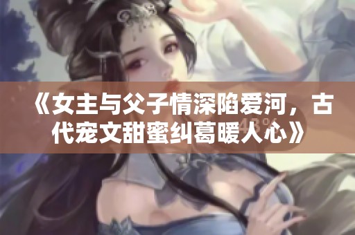 《女主与父子情深陷爱河，古代宠文甜蜜纠葛暖人心》