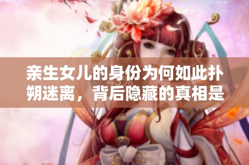 亲生女儿的身份为何如此扑朔迷离，背后隐藏的真相是什么