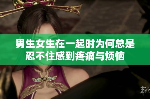 男生女生在一起时为何总是忍不住感到疼痛与烦恼