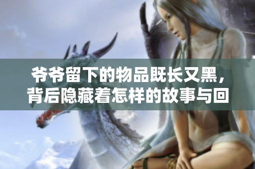 爷爷留下的物品既长又黑，背后隐藏着怎样的故事与回忆