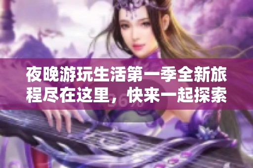 夜晚游玩生活第一季全新旅程尽在这里，快来一起探索吧