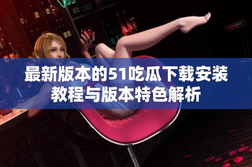 最新版本的51吃瓜下载安装教程与版本特色解析