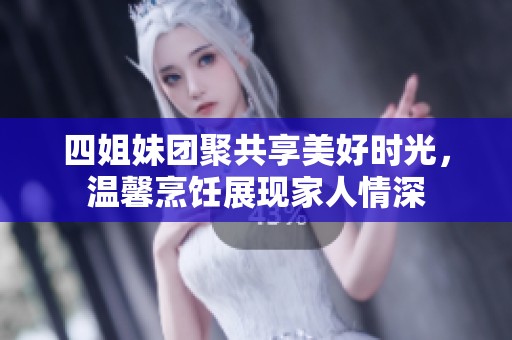 四姐妹团聚共享美好时光，温馨烹饪展现家人情深
