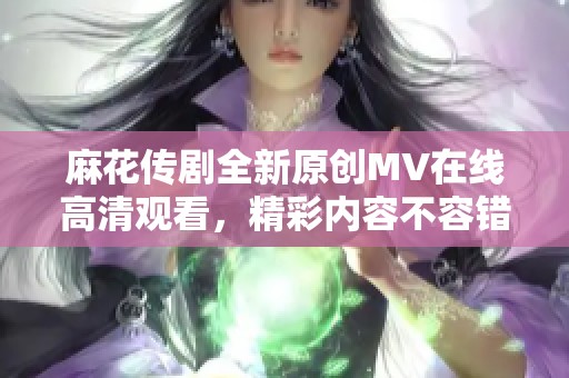麻花传剧全新原创MV在线高清观看，精彩内容不容错过