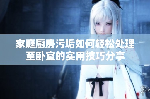 家庭厨房污垢如何轻松处理至卧室的实用技巧分享