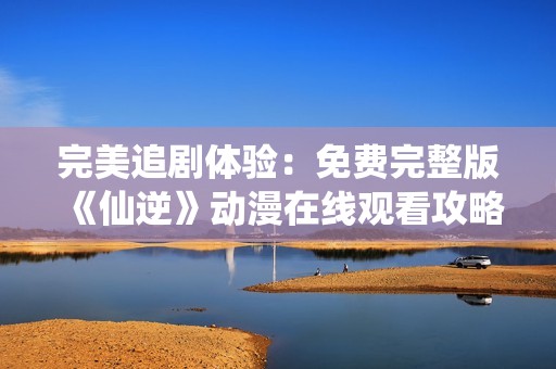 完美追剧体验：免费完整版《仙逆》动漫在线观看攻略