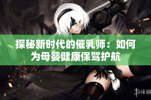 探秘新时代的催乳师：如何为母婴健康保驾护航
