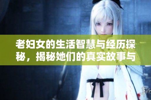 老妇女的生活智慧与经历探秘，揭秘她们的真实故事与力量