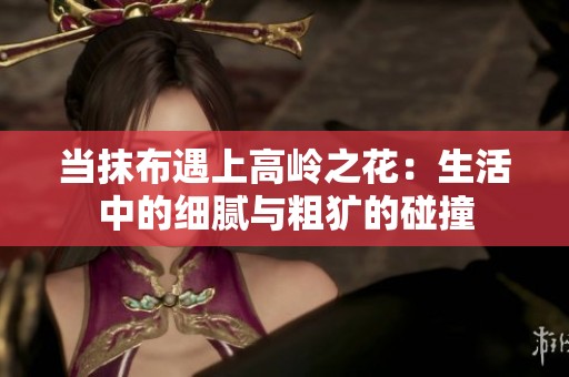 当抹布遇上高岭之花：生活中的细腻与粗犷的碰撞