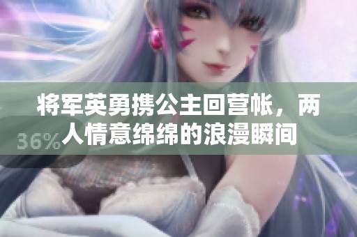 将军英勇携公主回营帐，两人情意绵绵的浪漫瞬间