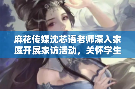 麻花传媒沈芯语老师深入家庭开展家访活动，关怀学生成长