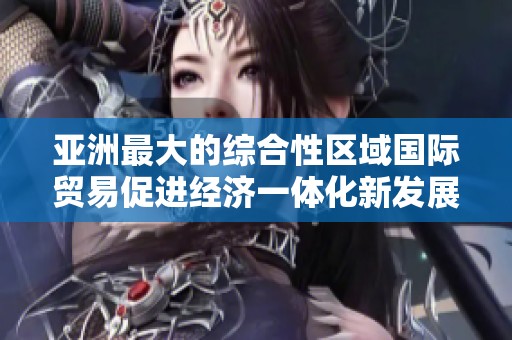 亚洲最大的综合性区域国际贸易促进经济一体化新发展