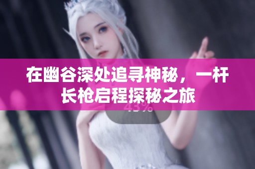 在幽谷深处追寻神秘，一杆长枪启程探秘之旅