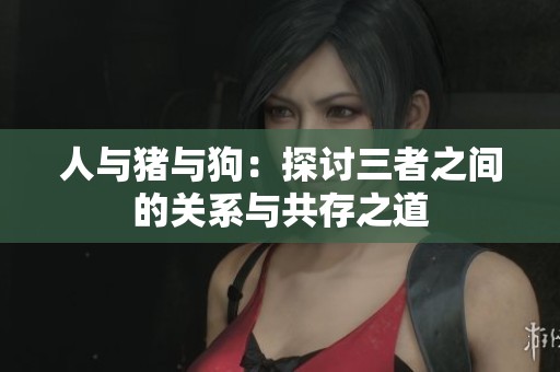 人与猪与狗：探讨三者之间的关系与共存之道