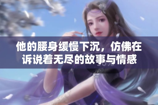 他的腰身缓慢下沉，仿佛在诉说着无尽的故事与情感