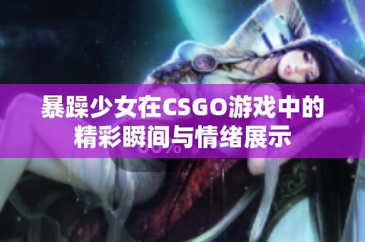 暴躁少女在CSGO游戏中的精彩瞬间与情绪展示