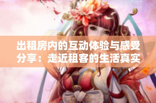 出租房内的互动体验与感受分享：走近租客的生活真实图景