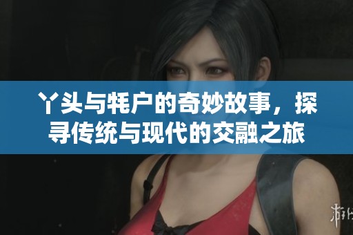 丫头与牦户的奇妙故事，探寻传统与现代的交融之旅