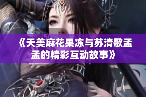 《天美麻花果冻与苏清歌孟孟的精彩互动故事》