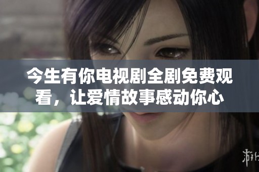 今生有你电视剧全剧免费观看，让爱情故事感动你心