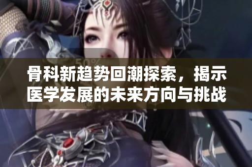 骨科新趋势回潮探索，揭示医学发展的未来方向与挑战