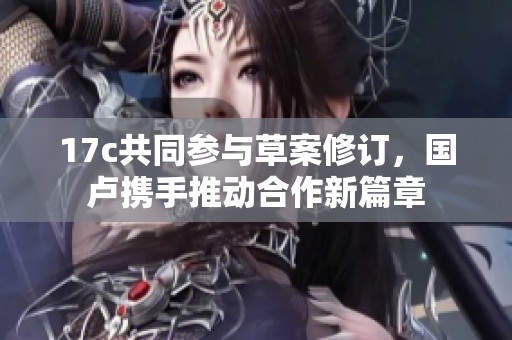 17c共同参与草案修订，国卢携手推动合作新篇章