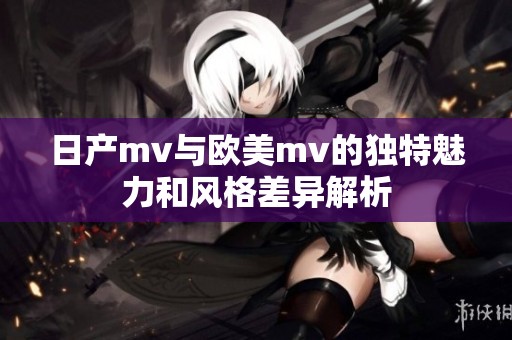 日产mv与欧美mv的独特魅力和风格差异解析