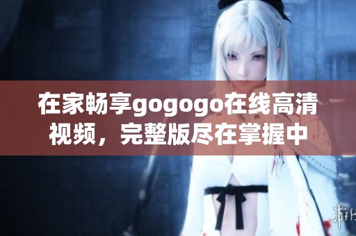 在家畅享gogogo在线高清视频，完整版尽在掌握中