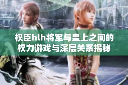 权臣hlh将军与皇上之间的权力游戏与深层关系揭秘