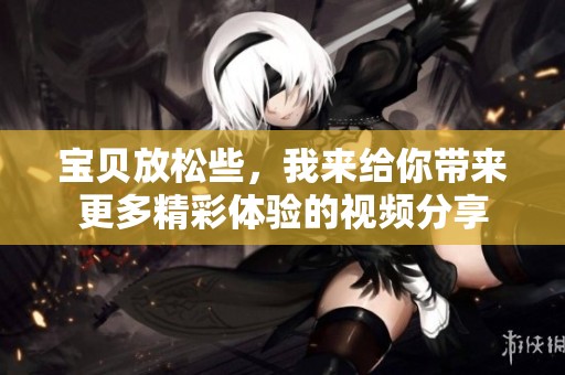 宝贝放松些，我来给你带来更多精彩体验的视频分享