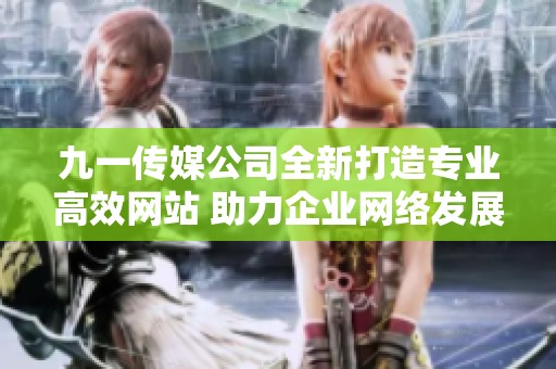 九一传媒公司全新打造专业高效网站 助力企业网络发展