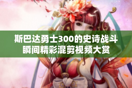 斯巴达勇士300的史诗战斗瞬间精彩混剪视频大赏